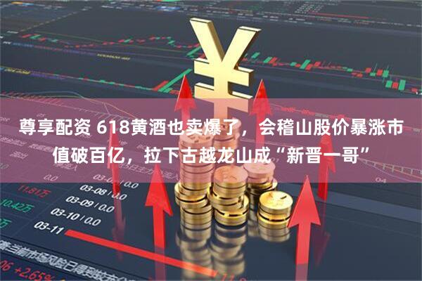 尊享配资 618黄酒也卖爆了，会稽山股价暴涨市值破百亿，拉下古越龙山成“新晋一哥”