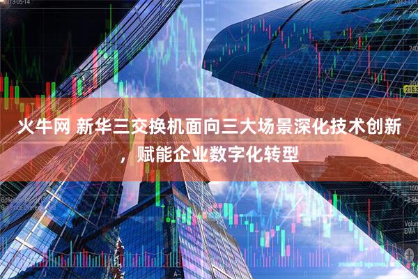 火牛网 新华三交换机面向三大场景深化技术创新，赋能企业数字化转型