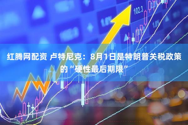 红腾网配资 卢特尼克：8月1日是特朗普关税政策的“硬性最后期限”