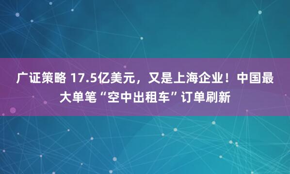 广证策略 17.5亿美元，又是上海企业！中国最大单笔“空中出租车”订单刷新