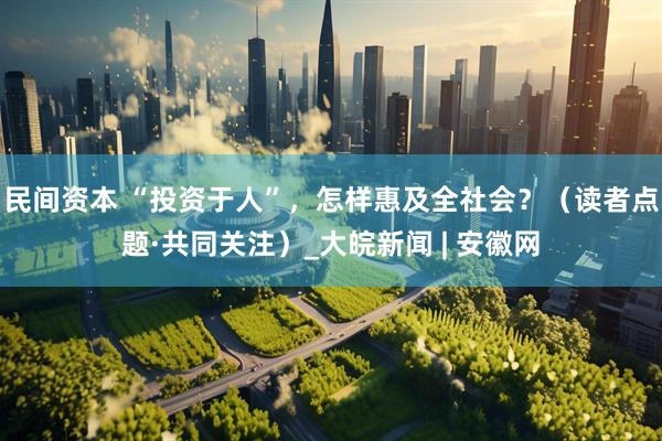 民间资本 “投资于人”，怎样惠及全社会？（读者点题·共同关注）_大皖新闻 | 安徽网
