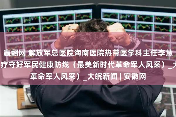 赢翻网 解放军总医院海南医院热带医学科主任李慧灵 用有温度的治疗守好军民健康防线（最美新时代革命军人风采）_大皖新闻 | 安徽网