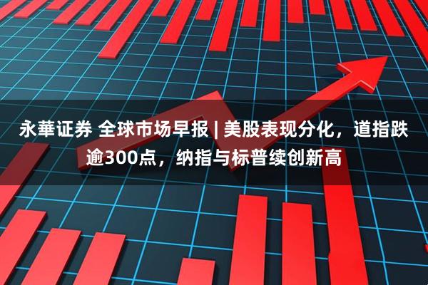 永華证券 全球市场早报 | 美股表现分化，道指跌逾300点，纳指与标普续创新高