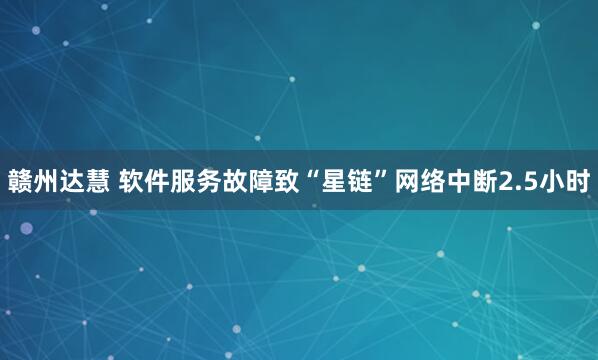 赣州达慧 软件服务故障致“星链”网络中断2.5小时