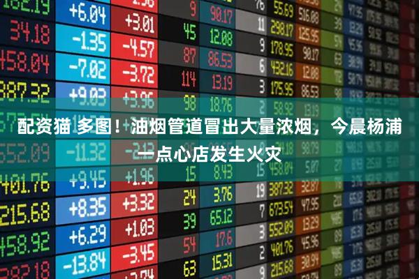 配资猫 多图！油烟管道冒出大量浓烟，今晨杨浦一点心店发生火灾