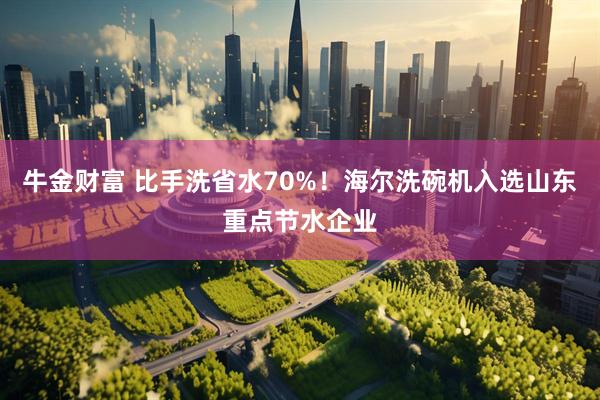 牛金财富 比手洗省水70%！海尔洗碗机入选山东重点节水企业