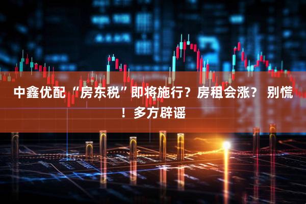 中鑫优配 “房东税”即将施行？房租会涨？ 别慌！多方辟谣