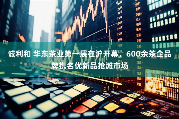 诚利和 华东茶业第一展在沪开幕，600余茶企品牌携名优新品抢滩市场