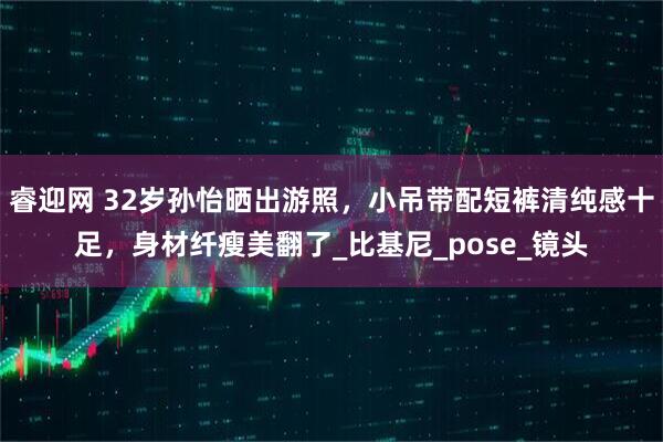 睿迎网 32岁孙怡晒出游照，小吊带配短裤清纯感十足，身材纤瘦美翻了_比基尼_pose_镜头