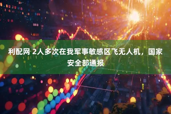 利配网 2人多次在我军事敏感区飞无人机，国家安全部通报