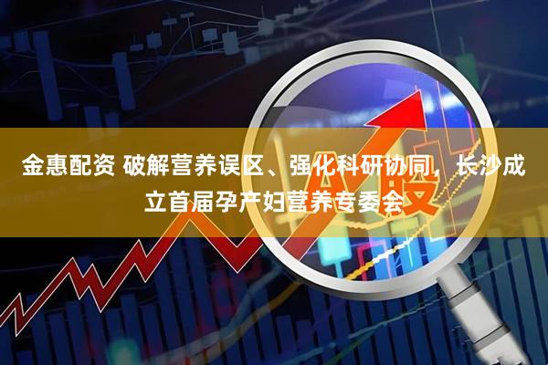 金惠配资 破解营养误区、强化科研协同，长沙成立首届孕产妇营养专委会