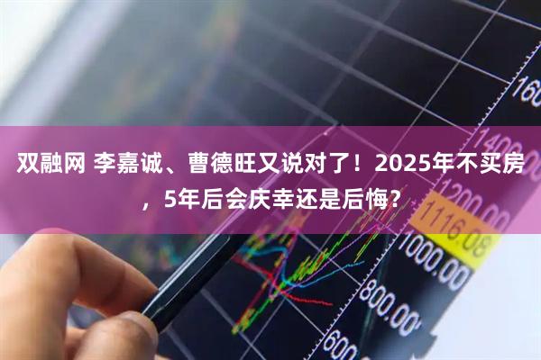 双融网 李嘉诚、曹德旺又说对了！2025年不买房，5年后会庆幸还是后悔？