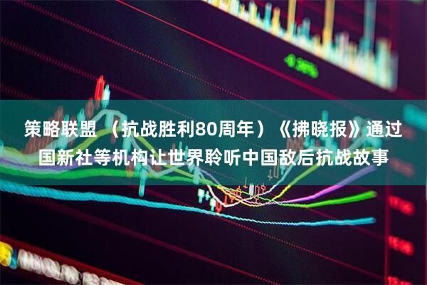 策略联盟 （抗战胜利80周年）《拂晓报》通过国新社等机构让世界聆听中国敌后抗战故事