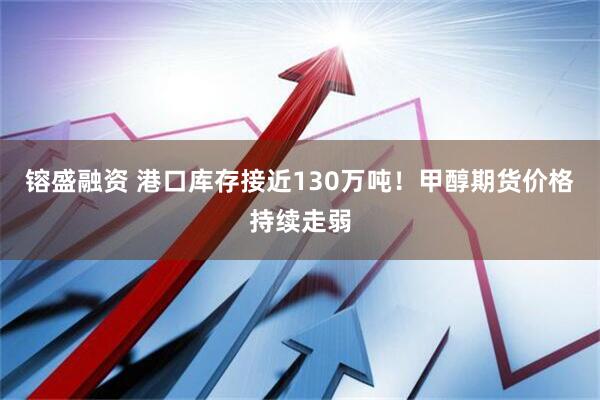 镕盛融资 港口库存接近130万吨！甲醇期货价格持续走弱
