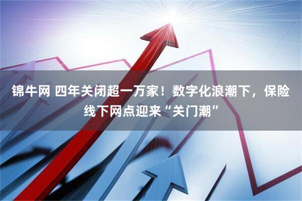 锦牛网 四年关闭超一万家！数字化浪潮下，保险线下网点迎来“关门潮”