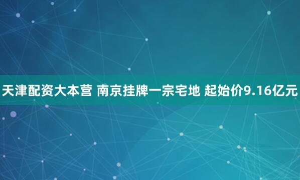 天津配资大本营 南京挂牌一宗宅地 起始价9.16亿元