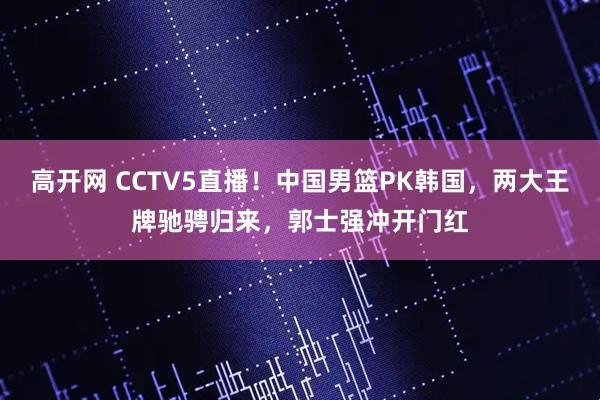 高开网 CCTV5直播！中国男篮PK韩国，两大王牌驰骋归来，郭士强冲开门红