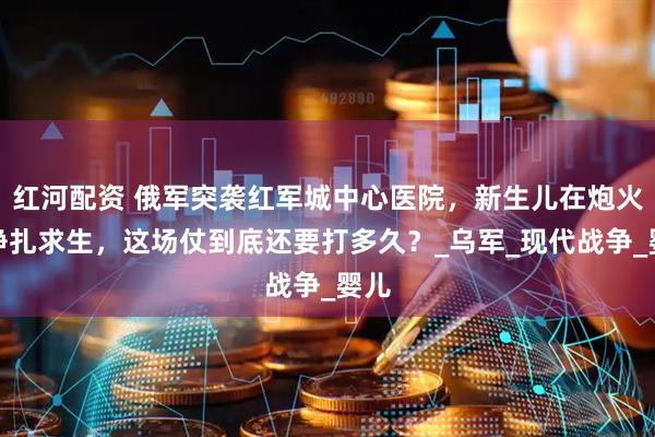 红河配资 俄军突袭红军城中心医院，新生儿在炮火中挣扎求生，这场仗到底还要打多久？_乌军_现代战争_婴儿