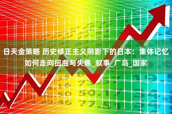 日天金策略 历史修正主义阴影下的日本：集体记忆如何走向扭曲与失焦_叙事_广岛_国家