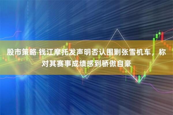 股市策略 钱江摩托发声明否认围剿张雪机车，称对其赛事成绩感到骄傲自豪